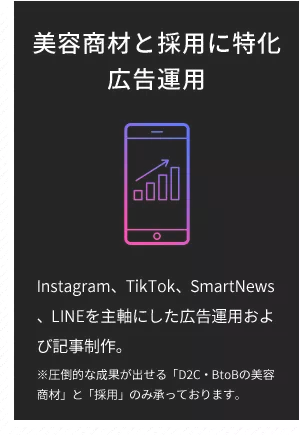 美容商材と採用に特化 広告運用 Instagram、TikTok、SmartNews、LINEを主軸にした広告運用および記事制作。 ※圧倒的な成果が出せる「D2C・BtoBの美容商材」と「採用」のみ承っております。