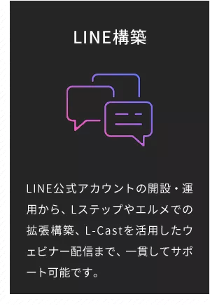 LINE構築 LINE公式アカウントの開設・運用から、Lステップやエルメでの拡張構築、L-Castを活用したウェビナー配信まで、一貫してサポート可能です。