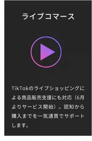 ライブコマース TikTokのライブショッピングによる商品販売支援にも対応。(6月よりサービス開始)。認知から購入までを一気通貫でサポートします。