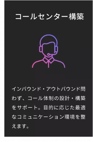 コールセンター構築 インバウンド・アウトバウンド問わず、コール体制の設計・構築をサポート。目的に応じた最適なコミュニケーション環境を整えます。