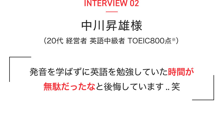 INTERVIEW 02 中川昇雄様（20代 経営者 英語中級者 TOEIC800点※） 発音を学ばずに英語を勉強していた時間が無駄だったなと後悔しています..笑