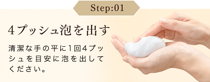 Step：01 4プッシュ泡を出す 清潔な手の平に1回4プッシュを目安に泡を出してください。